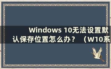 Windows 10无法设置默认保存位置怎么办？ （W10系统无法设置默认保存位置）